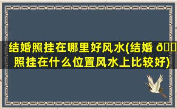 结婚照挂在哪里好风水(结婚 🌷 照挂在什么位置风水上比较好)